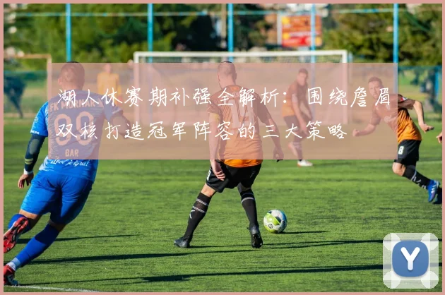 湖人休赛期补强全解析：围绕詹眉双核打造冠军阵容的三大策略