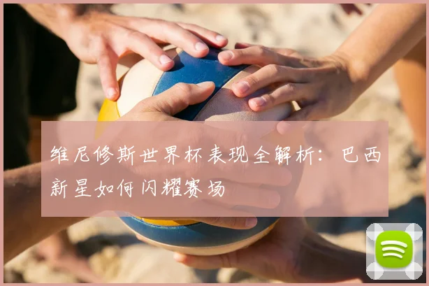 维尼修斯世界杯表现全解析：巴西新星如何闪耀赛场