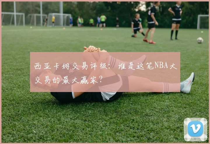 西亚卡姆交易评级：谁是这笔NBA大交易的最大赢家？