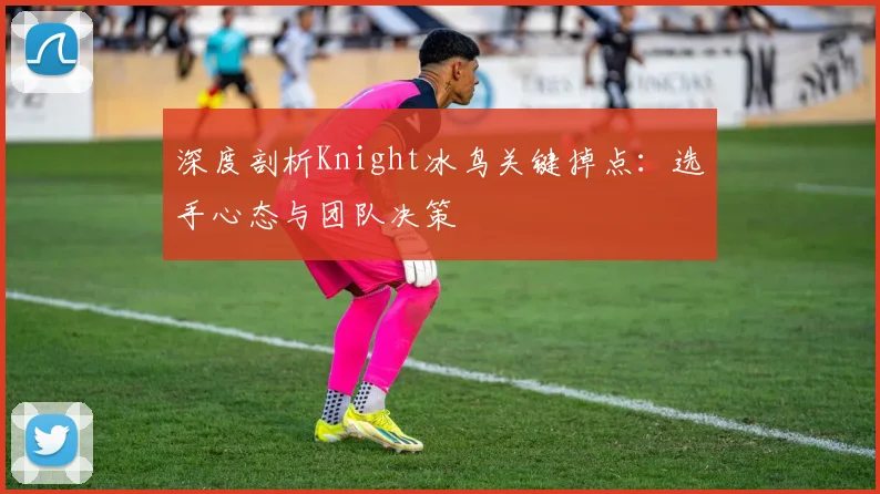 深度剖析Knight冰鸟关键掉点：选手心态与团队决策
