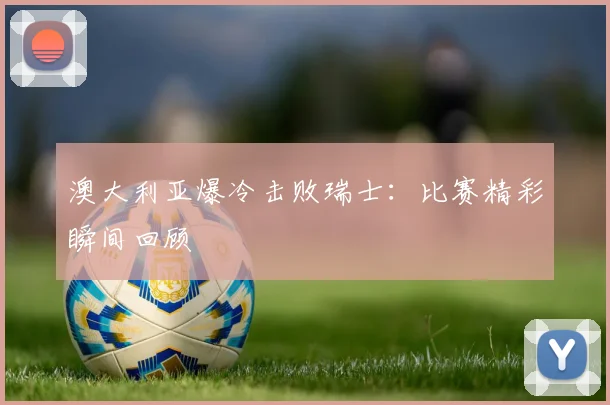 澳大利亚爆冷击败瑞士：比赛精彩瞬间回顾
