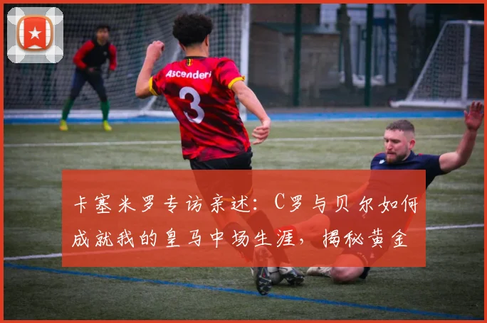 卡塞米罗专访亲述：C罗与贝尔如何成就我的皇马中场生涯，揭秘黄金搭档的真实故事