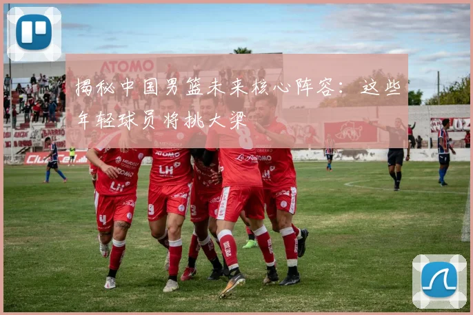 揭秘中国男篮未来核心阵容：这些年轻球员将挑大梁