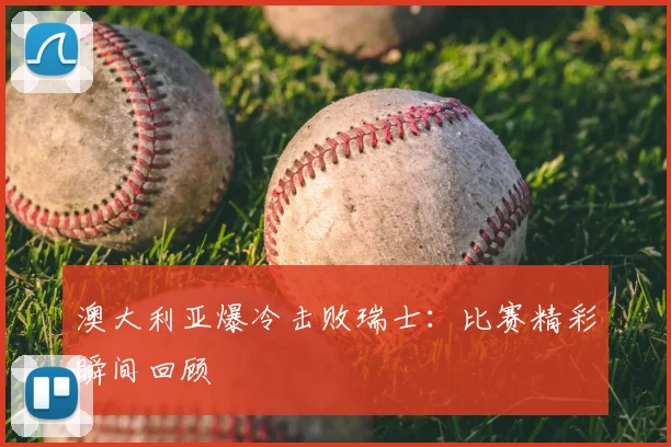 澳大利亚爆冷击败瑞士：比赛精彩瞬间回顾