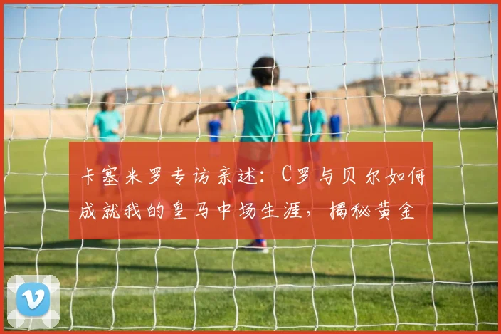 卡塞米罗专访亲述：C罗与贝尔如何成就我的皇马中场生涯，揭秘黄金搭档的真实故事