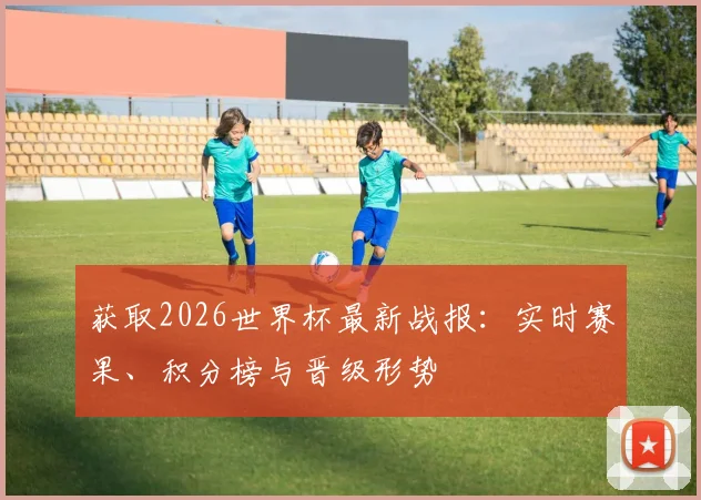 获取2026世界杯最新战报：实时赛果、积分榜与晋级形势