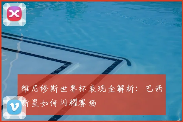 维尼修斯世界杯表现全解析：巴西新星如何闪耀赛场