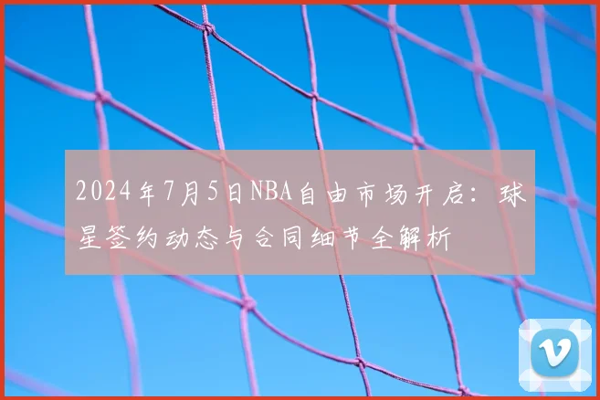 2024年7月5日NBA自由市场开启：球星签约动态与合同细节全解析